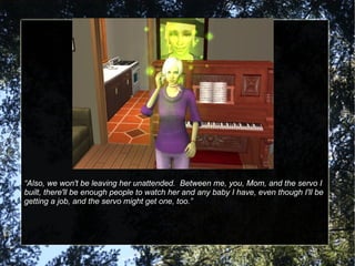 “ Also, we won't be leaving her unattended.  Between me, you, Mom, and the servo I built, there'll be enough people to watch her and any baby I have, even though I'll be getting a job, and the servo might get one, too.” 