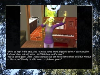 “ She'll be kept in the attic, and I'll make some more regeants soon in case anyone finds out she's actually alive.  We'll kill them on the spot.” “ You've done good, Opal!  Just as long as we can keep her till she's an adult without problems, we'll finally be able to accomplish our goals.” 