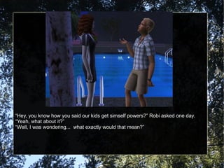 “ Hey, you know how you said our kids get simself powers?” Robi asked one day. “ Yeah, what about it?” “ Well, I was wondering...  what exactly would that mean?” 