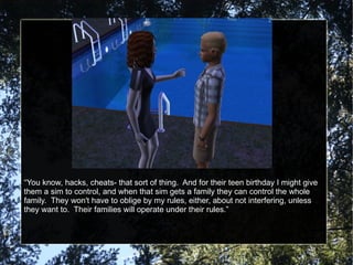 “ You know, hacks, cheats- that sort of thing.  And for their teen birthday I might give them a sim to control, and when that sim gets a family they can control the whole family.  They won't have to oblige by my rules, either, about not interfering, unless they want to.  Their families will operate under their rules.” 