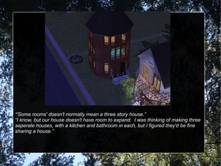 “ 'Some rooms' doesn't normally mean a three story house.” “ I know, but our house doesn't have room to expand.  I was thinking of making three seperate houses, with a kitchen and bathroom in each, but I figured they'd be fine sharing a house.” 