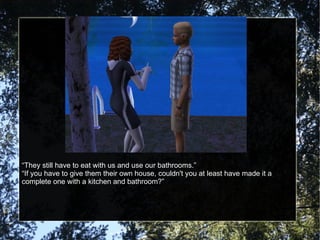“ They still have to eat with us and use our bathrooms.” “ If you have to give them their own house, couldn't you at least have made it a complete one with a kitchen and bathroom?” 
