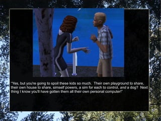“ Yes, but you're going to spoil these kids so much.  Their own playground to share, their own house to share, simself powers, a sim for each to control,  and  a dog?  Next thing I know you'll have gotten them all their own personal computer!” 