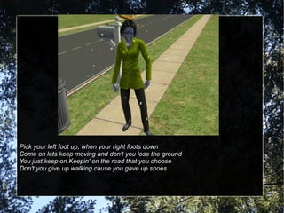 Pick your left foot up, when your right foots down Come on lets keep moving and don't you lose the ground You just keep on Keepin' on the road that you choose Don't you give up walking cause you gave up shoes 