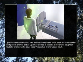 Opal looked down at Venus.  The doctors had said she could be off the incubator for short periods of time, and as Opal had studied to become a doctor and bought an incubator she knew she could keep Venus alive till she was an adult. 