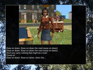 Ease on down, Ease on down the road (ease on down) Ease on down, Ease on down the road (ease on down) Don't you carry nothing that might be a load Come on Ease on down, Ease on down, down the.... 