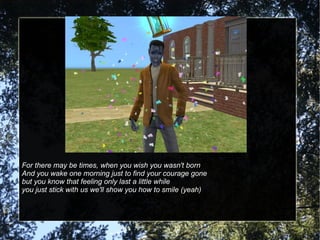 For there may be times, when you wish you wasn't born And you wake one morning just to find your courage gone but you know that feeling only last a little while you just stick with us we'll show you how to smile (yeah) 