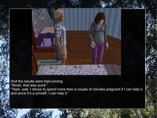 And the results were fast-coming. “ Woah, that was quick.” “ Yeah, well, I refuse to spend more than a couple of minutes pregnant if I can help it, and since I'm a simself, I can help it.” 