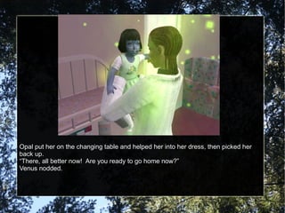Opal put her on the changing table and helped her into her dress, then picked her back up. “ There, all better now!  Are you ready to go home now?” Venus nodded. 