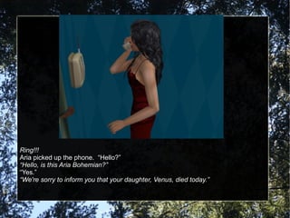 Ring!!! Aria picked up the phone.  “Hello?” “ Hello, is this Aria Bohemian?” “ Yes.” “ We're sorry to inform you that your daughter, Venus, died today.” 