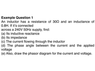 Example Question 1
An inductor has a resistance of 30Ω and an inductance of
0.8H. If itʼs connected
across a 240V 50Hz supply, ﬁnd:
(a) Its inductive reactance
(b) Its impedance
(c) The current ﬂowing through the inductor
(d) The phase angle between the current and the applied
voltage
(e) Also, draw the phasor diagram for the current and voltage.
 