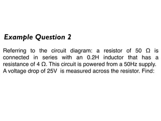 Example Question 2
Referring to the circuit diagram: a resistor of 50 Ω is
connected in series with an 0.2H inductor that has a
resistance of 4 Ω. This circuit is powered from a 50Hz supply.
A voltage drop of 25V is measured across the resistor. Find:
 