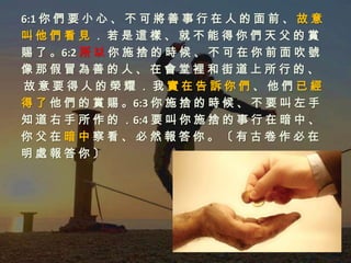 6:1 你 們 要 小 心 、 不 可 將 善 事 行 在 人 的 面 前 、 故 意
叫他們看見．若是這樣、就不能得你們天父的賞
賜 了 。6:2 所 以 你 施 捨 的 時 候 、 不 可 在 你 前 面 吹 號
像那假冒為善的人、在會堂裡和街道上所行的、
故意要得人的榮耀．我實在告訴你們、他們已經
得 了 他 們 的 賞 賜 。6:3 你 施 捨 的 時 候 、 不 要 叫 左 手
知 道 右 手 所 作 的 ．6:4 要 叫 你 施 捨 的 事 行 在 暗 中 、
你父在暗中察看、必然報答你。〔有古卷作必在
明處報答你〕
 