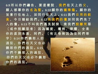 6:9 所 以 你 們 禱 告 、 要 這 樣 說 ． 我 們 在 天 上 的 父 、
願 人 都 尊 你 的 名 為 聖 。6:10 願 你 的 國 降 臨 。 願 你 的
旨 意 行 在 地 上 、 如 同 行 在 天 上 。6:11 我 們 日 用 的 飲
食 、 今 日 賜 給 我 們 。6:12 免 我 們 的 債 如 同 我 們 免 了
人 的 債 。6:13 不 叫 我 們 遇 見 試 探 ． 救 我 們 脫 離 兇 惡
〔或作脫離惡者〕因為國度、權柄、榮耀、全是
你的直到永遠、阿們。〔有古卷無因為至阿們等
字 〕 6:14 你 們 饒 恕 人 的
過犯、你們的天父也必
饒 恕 你 們 的 過 犯 。6:15
你們不饒恕人的過犯、
你們的天父也必不饒恕
你們的過犯。
 