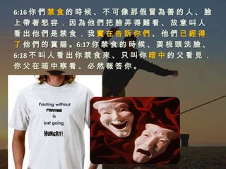 6:16 你 們 禁 食 的 時 候 、 不 可 像 那 假 冒 為 善 的 人 、 臉
上帶著愁容．因為他們把臉弄得難看、故意叫人
看出他們是禁食．我實在告訴你們、他們已經得
了 他 們 的 賞 賜 。6:17 你 禁 食 的 時 候 、 要 梳 頭 洗 臉 、
6:18 不 叫 人 看 出 你 禁 食 來 、 只 叫 你 暗 中 的 父 看 見 ．
你父在暗中察看、必然報答你。
 