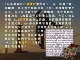 6:19 不 要 為 自 己 積 儹 財 寶 在 地 上 、 地 上 有 蟲 子 咬 、
能 鏽 壞 、 也 有 賊 挖 窟 窿 來 偷 ．6:20 只 要 積 儹 財 寶 在
天上、天上沒有蟲子咬、不能鏽壞、也沒有賊挖
窟 窿 來 偷 ．6:21 因 為 你 的 財 寶 在 那 裡 、 你 的 心 也 在
那 裡 。6:22 眼 睛 就 是 身 上 的 燈 ． 你 的 眼 睛 若 瞭 亮 、
全 身 就 光 明 。6:23 你 的 眼 睛 若 昏 花 、 全 身 就 黑 暗 ．
你 裡 頭 的 光 若 黑 暗 了 、 那 黑 暗 是 何 等 大 呢 。6:24 一
個人不能事奉兩個主．不是
惡這個愛那個、就是重這個
輕那個．你們不能又事奉
神、又事奉瑪門。〔瑪門
是財利的意思〕
 