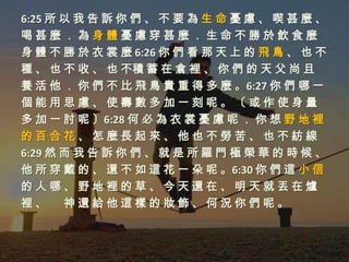 6:25 所 以 我 告 訴 你 們 、 不 要 為 生 命 憂 慮 、 喫 甚 麼 、
喝甚麼．為身體憂慮穿甚麼．生命不勝於飲食麼
身 體 不 勝 於 衣 裳 麼 6:26 你 們 看 那 天 上 的 飛 鳥 、 也 不
種 、 也 不 收 、 也 不積 蓄 在 倉 裡 、 你 們 的 天 父 尚 且
養 活 他 ． 你 們 不 比 飛 鳥 貴 重 得 多 麼 。6:27 你 們 哪 一
個能用思慮、使壽數多加一刻呢。〔或作使身量
多 加 一 肘 呢 〕6:28 何 必 為 衣 裳 憂 慮 呢 ． 你 想 野 地 裡
的百合花、怎麼長起來、他也不勞苦、也不紡線
6:29 然 而 我 告 訴 你 們 、 就 是 所 羅 門 極 榮 華 的 時 候 、
他 所 穿 戴 的 、 還 不 如 這 花 一 朵 呢 。6:30 你 們 這 小 信
的人哪、野地裡的草、今天還在、明天就丟在爐
裡、 神還給他這樣的妝飾、何況你們呢。
 