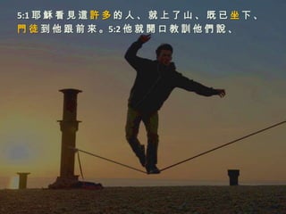5:1 耶 穌 看 見 這 許 多 的 人 、 就 上 了 山 、 既 已 坐 下 、
門 徒 到 他 跟 前 來 。5:2 他 就 開 口 教 訓 他 們 說 、
 