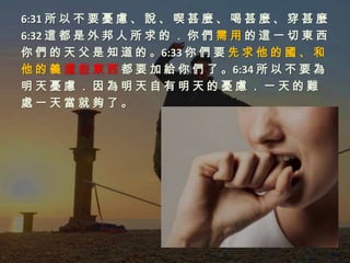 6:31 所 以 不 要 憂 慮 、 說 、 喫 甚 麼 、 喝 甚 麼 、 穿 甚 麼
6:32 這 都 是 外 邦 人 所 求 的 ． 你 們 需 用 的 這 一 切 東 西
你 們 的 天 父 是 知 道 的 。6:33 你 們 要 先 求 他 的 國 、 和
他 的 義 這 些 東 西 都 要 加 給 你 們 了 。6:34 所 以 不 要 為
明天憂慮．因為明天自有明天的憂慮．一天的難
處一天當就夠了。
 