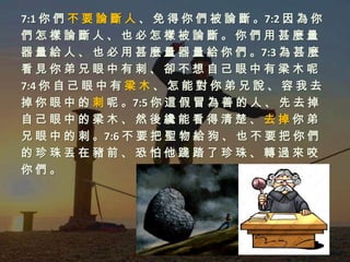7:1 你 們 不 要 論 斷 人 、 免 得 你 們 被 論 斷 。7:2 因 為 你
們怎樣論斷人、也必怎樣被論斷。你們用甚麼量
器 量 給 人 、 也 必 用 甚 麼 量 器 量 給 你 們 。7:3 為 甚 麼
看見你弟兄眼中有刺、卻不想自己眼中有梁木呢
7:4 你 自 己 眼 中 有 梁 木 、 怎 能 對 你 弟 兄 說 、 容 我 去
掉 你 眼 中 的 刺 呢 。7:5 你 這 假 冒 為 善 的 人 、 先 去 掉
自己眼中的梁木、然後纔能看得清楚、去掉你弟
兄 眼 中 的 刺 。7:6 不 要 把 聖 物 給 狗 、 也 不 要 把 你 們
的珍珠丟在豬前、恐怕他踐踏了珍珠、轉過來咬
你們。
 