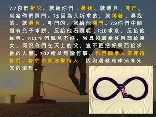 7:7 你 們 祈 求 、 就 給 你 們 ． 尋 找 、 就 尋 見 ． 叩 門 、
就 給 你 們 開 門 。7:8 因 為 凡 祈 求 的 、 就 得 著 ． 尋 找
的 、 就 尋 見 ． 叩 門 的 、 就 給 他 開 門 。7:9 你 們 中 間
誰 有 兒 子 求 餅 、 反 給 他 石 頭 呢 ．7:10 求 魚 、 反 給 他
蛇 呢 。7:11 你 們 雖 然 不 好 、 尚 且 知 道 拿 好 東 西 給 兒
女、何況你們在天上的父、豈不更把好東西給求
他 的 人 麼 。7:12 所 以 無 論 何 事 、 你 們 願 意 人 怎 樣 待
你們、你們也要怎樣待人．因為這就是律法和先
知的道理。
 
