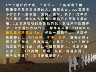 7:21 凡 稱 呼 我 主 阿 、 主 阿 的 人 、 不 能 都 進 天 國
惟 獨 遵 行 我 天 父 旨 意 的 人 、 纔 能 進 去 。7:22 當 那 日
必有許多人對我說、主阿、主阿、我們不是奉你
的名傳道、奉你的名趕鬼、奉你的名行許多異能
麼 。7:23 我 就 明 明 的 告 訴 他 們 說 、 我 從 來 不 認 識 你
們 、 你 們 這 些 作 惡 的 人 、 離 開 我 去 罷 。7:24 所 以 凡
聽見我這話就去行的、好比一個聰明人、把房子
蓋 在 磐 石 上 。7:25 雨 淋 、 水 沖 、 風 吹 、 撞 著 那 房 子
房 子 總 不 倒 塌 ． 因 為 根 基 立 在 磐 石 上 。7:26 凡 聽 見
我這話不去行的、好比一個無知的人、把房子蓋
在 沙 土 上 。7:27 雨 淋 、 水 沖 、 風 吹 、 撞 著 那 房 子 、
房子就倒塌了．並且倒塌得很大。
 