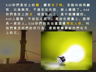 5:13 你 們 是 世 上 的 鹽 ． 鹽 若 失 了 味 、 怎 能 叫 他 再 鹹
呢 ． 以 後 無 用 、 不 過 丟 在 外 面 、 被 人 踐 踏 了 。5:14
你們是世上的光．城造在山上、是不能隱藏的。
5:15 人 點 燈 、 不 放 在 斗 底 下 、 是 放 在 燈 臺 上 、 就 照
亮 一 家 的 人 。5:16 你 們 的 光 也 當 這 樣 照 在 人 前 、 叫
他們看見你們的好行為、便將榮耀歸給你們在天
上的父。
 