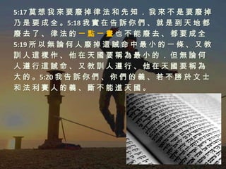 5:17 莫 想 我 來 要 廢 掉 律 法 和 先 知 ． 我 來 不 是 要 廢 掉
乃 是 要 成 全 。5:18 我 實 在 告 訴 你 們 、 就 是 到 天 地 都
廢去了、律法的一點一畫也不能廢去、都要成全
5:19 所 以 無 論 何 人 廢 掉 這 誡 命 中 最 小 的 一 條 、 又 教
訓人這樣作、他在天國要稱為最小的．但無論何
人遵行這誡命、又教訓人遵行、他在天國要稱為
大 的 。5:20 我 告 訴 你 們 、 你 們 的 義 、 若 不 勝 於 文 士
和法利賽人的義、斷不能進天國。
 