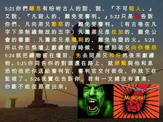 5:21 你 們 聽 見 有 吩 咐 古 人 的 話 、 說 、 『 不 可 殺 人 、 』
又 說 、 『 凡 殺 人 的 、 難 免 受 審 判 。 』5:22 只 是 我 告 訴
你們、凡向弟兄動怒的、難免受審判。〔有古卷在凡
字下添無緣無故的五字〕凡罵弟兄是拉加的、難免公
會 的 審 斷 ． 凡 罵 弟 兄 是 魔 利 的 、 難 免 地 獄 的 火 。 5:23
所以你在祭壇上獻禮物的時候、若想起弟兄向你懷怨
5:24 就 把 禮 物 留 在 壇 前 、 先 去 同 弟 兄 和 好 然 後 來 獻 禮
物 。5:25 你 同 告 你 的 對 頭 還 在 路 上 、 就 趕 緊 與 他 和 息
恐怕他把你送給審判官、審判官交付衙役、你就下在
監 裡 了 。5:26 我 實 在 告 訴 你 、 若 有 一 文 錢 沒 有 還 清 、
你斷不能從那裡出來。
 