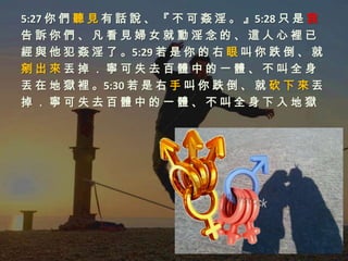 5:27 你 們 聽 見 有 話 說 、 『 不 可 姦 淫 。 』5:28 只 是 我
告訴你們、凡看見婦女就動淫念的、這人心裡已
經 與 他 犯 姦 淫 了 。5:29 若 是 你 的 右 眼 叫 你 跌 倒 、 就
剜出來丟掉．寧可失去百體中的一體、不叫全身
丟 在 地 獄 裡 。5:30 若 是 右 手 叫 你 跌 倒 、 就 砍 下 來 丟
掉．寧可失去百體中的一體、不叫全身下入地獄
 