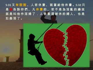 5:31 又 有 話 說 、 人 若 休 妻 、 就 當 給 他 休 書 。5:32 只
是我告訴你們、凡休妻的、若不是為淫亂的緣故
就是叫他作淫婦了．人若娶這被休的婦人、也是
犯姦淫了。
 