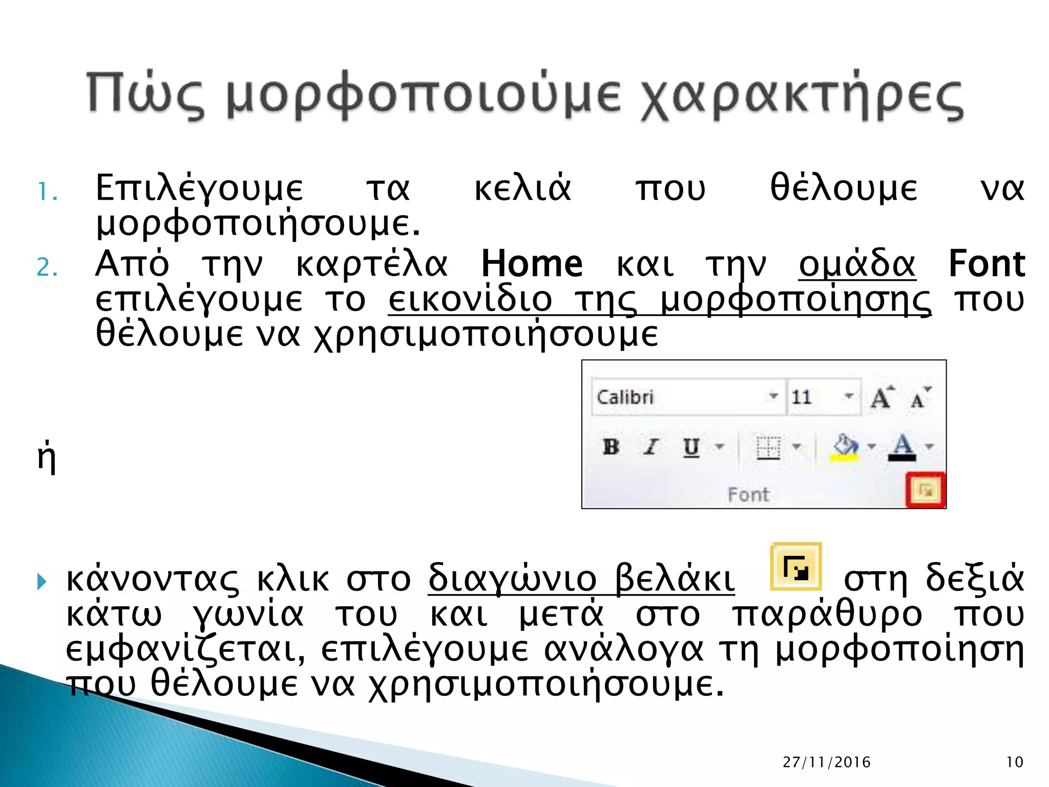 1. Επιλέγουμε τα κελιά που θέλουμε να
μορφοποιήσουμε.
2. Από την καρτέλα Home και την ομάδα Font
επιλέγουμε το εικονίδιο της μορφοποίησης που
θέλουμε να χρησιμοποιήσουμε
ή
 κάνοντας κλικ στο διαγώνιο βελάκι στη δεξιά
κάτω γωνία του και μετά στο παράθυρο που
εμφανίζεται, επιλέγουμε ανάλογα τη μορφοποίηση
που θέλουμε να χρησιμοποιήσουμε.
27/11/2016 10
 