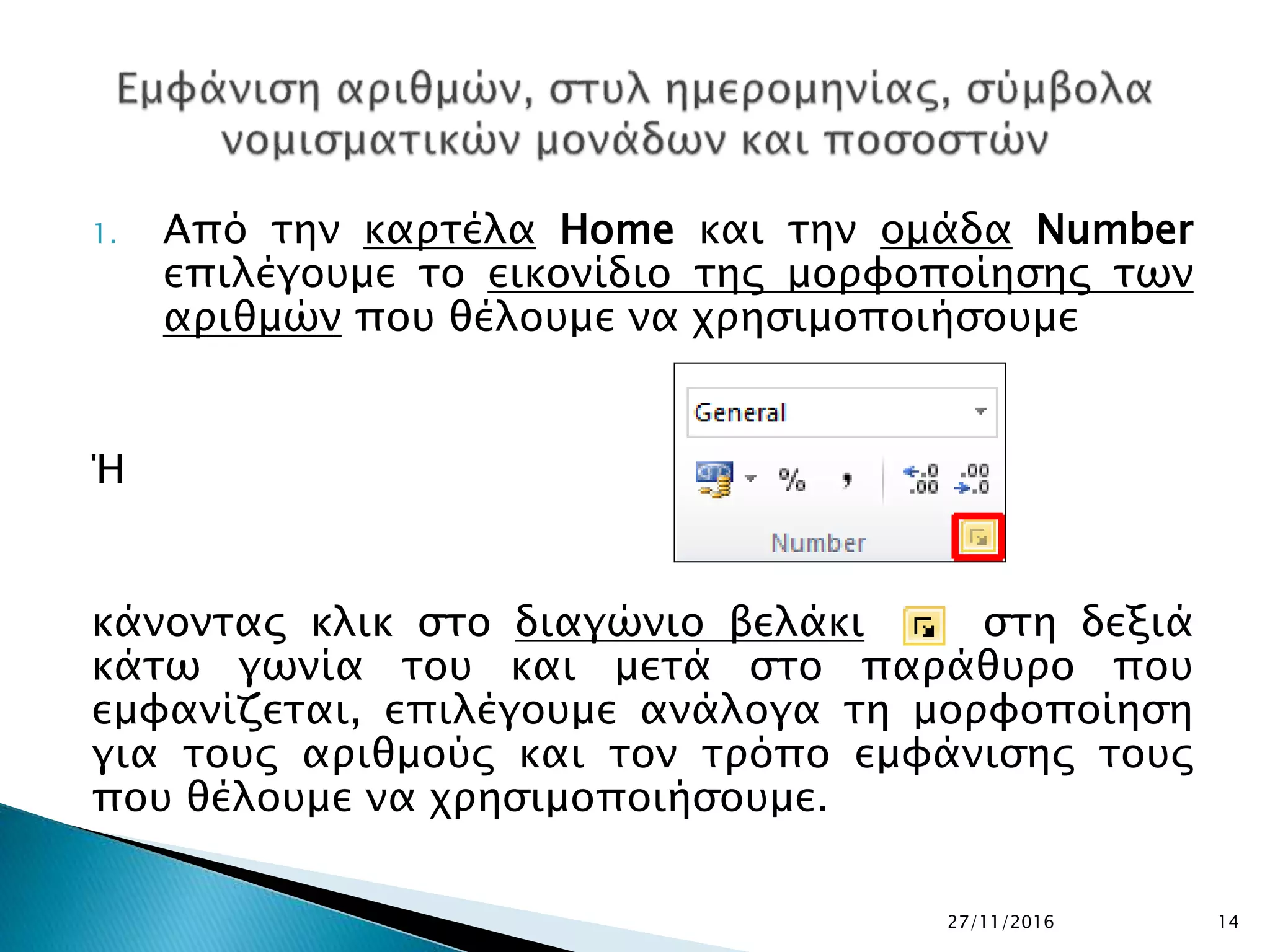 1. Από την καρτέλα Home και την ομάδα Number
επιλέγουμε το εικονίδιο της μορφοποίησης των
αριθμών που θέλουμε να χρησιμοποιήσουμε
Ή
κάνοντας κλικ στο διαγώνιο βελάκι στη δεξιά
κάτω γωνία του και μετά στο παράθυρο που
εμφανίζεται, επιλέγουμε ανάλογα τη μορφοποίηση
για τους αριθμούς και τον τρόπο εμφάνισης τους
που θέλουμε να χρησιμοποιήσουμε.
27/11/2016 14
 