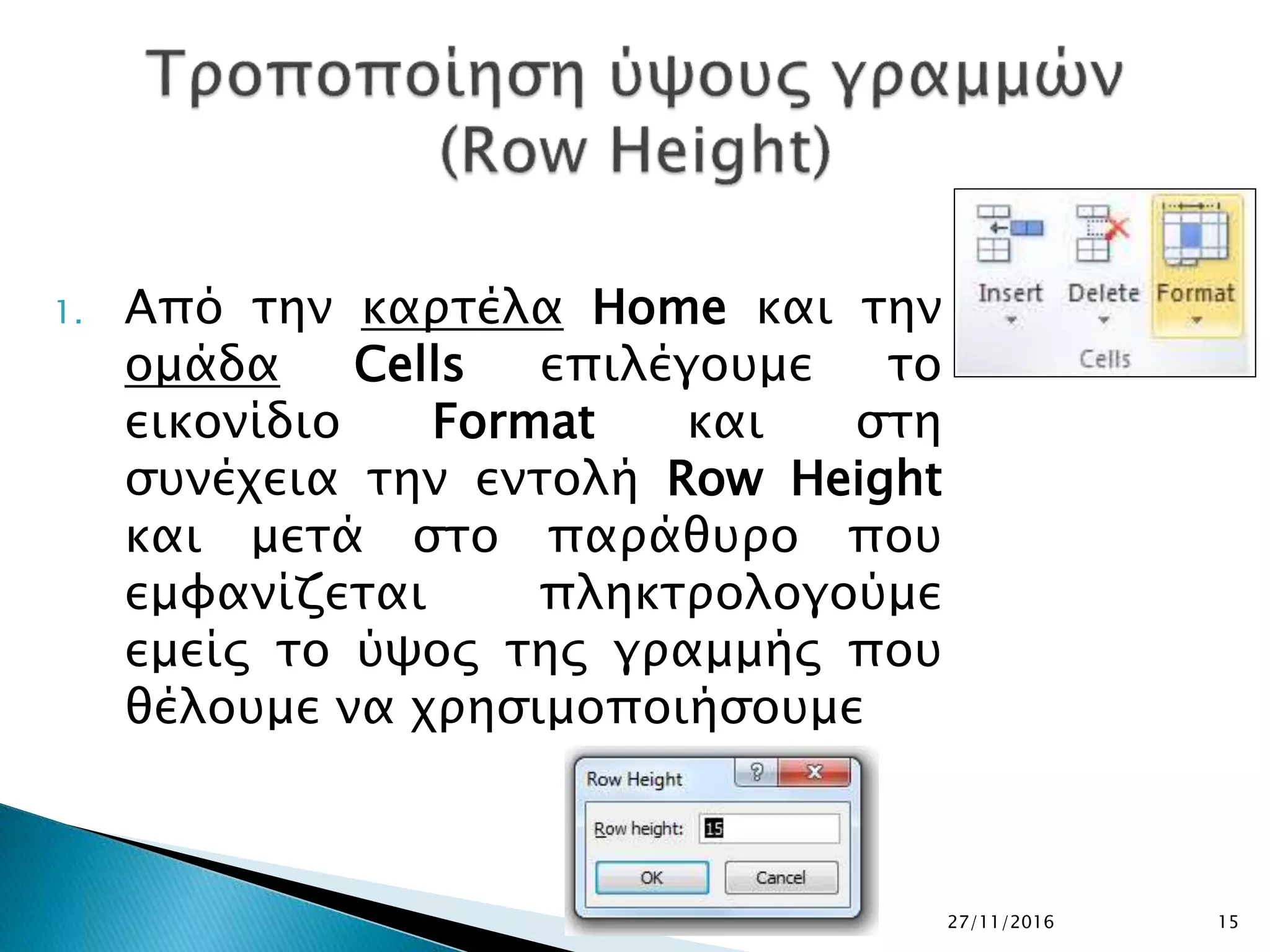 27/11/2016 15
1. Από την καρτέλα Home και την
ομάδα Cells επιλέγουμε το
εικονίδιο Format και στη
συνέχεια την εντολή Row Height
και μετά στο παράθυρο που
εμφανίζεται πληκτρολογούμε
εμείς το ύψος της γραμμής που
θέλουμε να χρησιμοποιήσουμε
 
