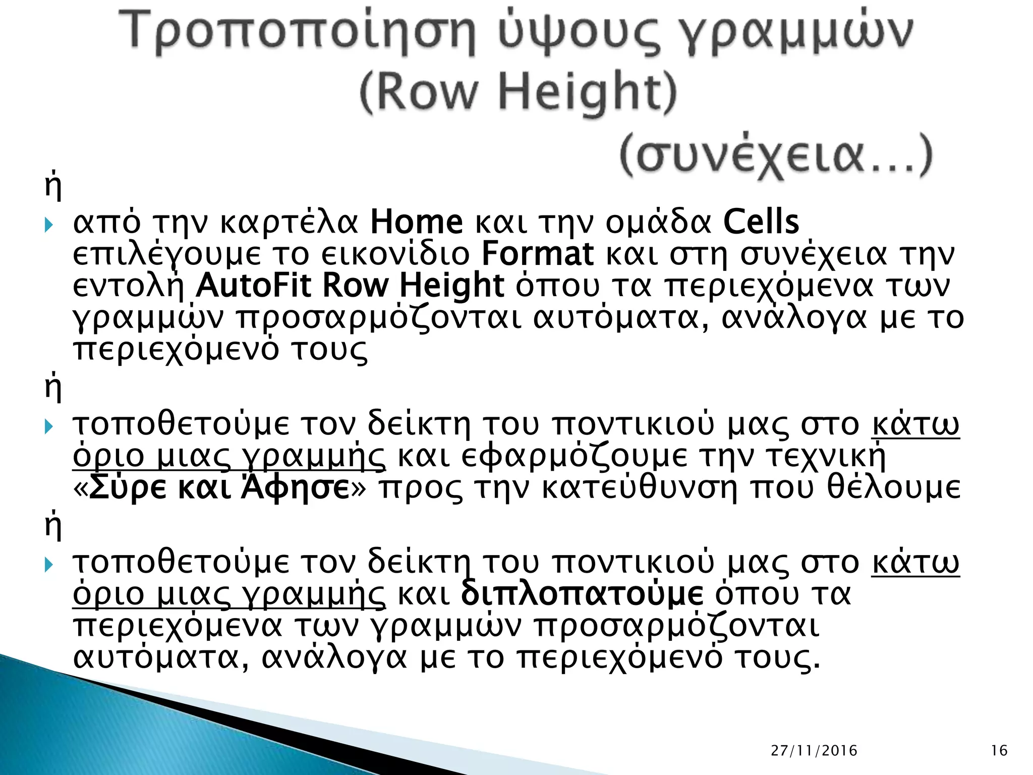 27/11/2016 16
ή
 από την καρτέλα Home και την ομάδα Cells
επιλέγουμε το εικονίδιο Format και στη συνέχεια την
εντολή AutoFit Row Height όπου τα περιεχόμενα των
γραμμών προσαρμόζονται αυτόματα, ανάλογα με το
περιεχόμενό τους
ή
 τοποθετούμε τον δείκτη του ποντικιού μας στο κάτω
όριο μιας γραμμής και εφαρμόζουμε την τεχνική
«Σύρε και Άφησε» προς την κατεύθυνση που θέλουμε
ή
 τοποθετούμε τον δείκτη του ποντικιού μας στο κάτω
όριο μιας γραμμής και διπλοπατούμε όπου τα
περιεχόμενα των γραμμών προσαρμόζονται
αυτόματα, ανάλογα με το περιεχόμενό τους.
 