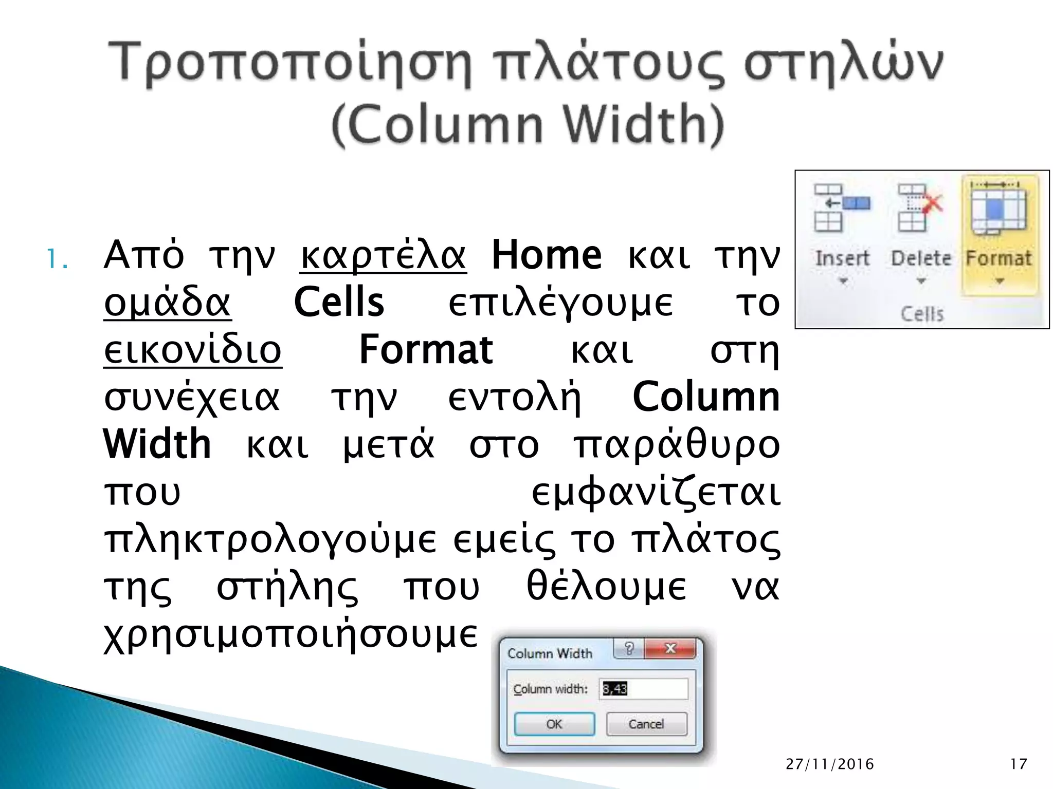 27/11/2016 17
1. Από την καρτέλα Home και την
ομάδα Cells επιλέγουμε το
εικονίδιο Format και στη
συνέχεια την εντολή Column
Width και μετά στο παράθυρο
που εμφανίζεται
πληκτρολογούμε εμείς το πλάτος
της στήλης που θέλουμε να
χρησιμοποιήσουμε
 