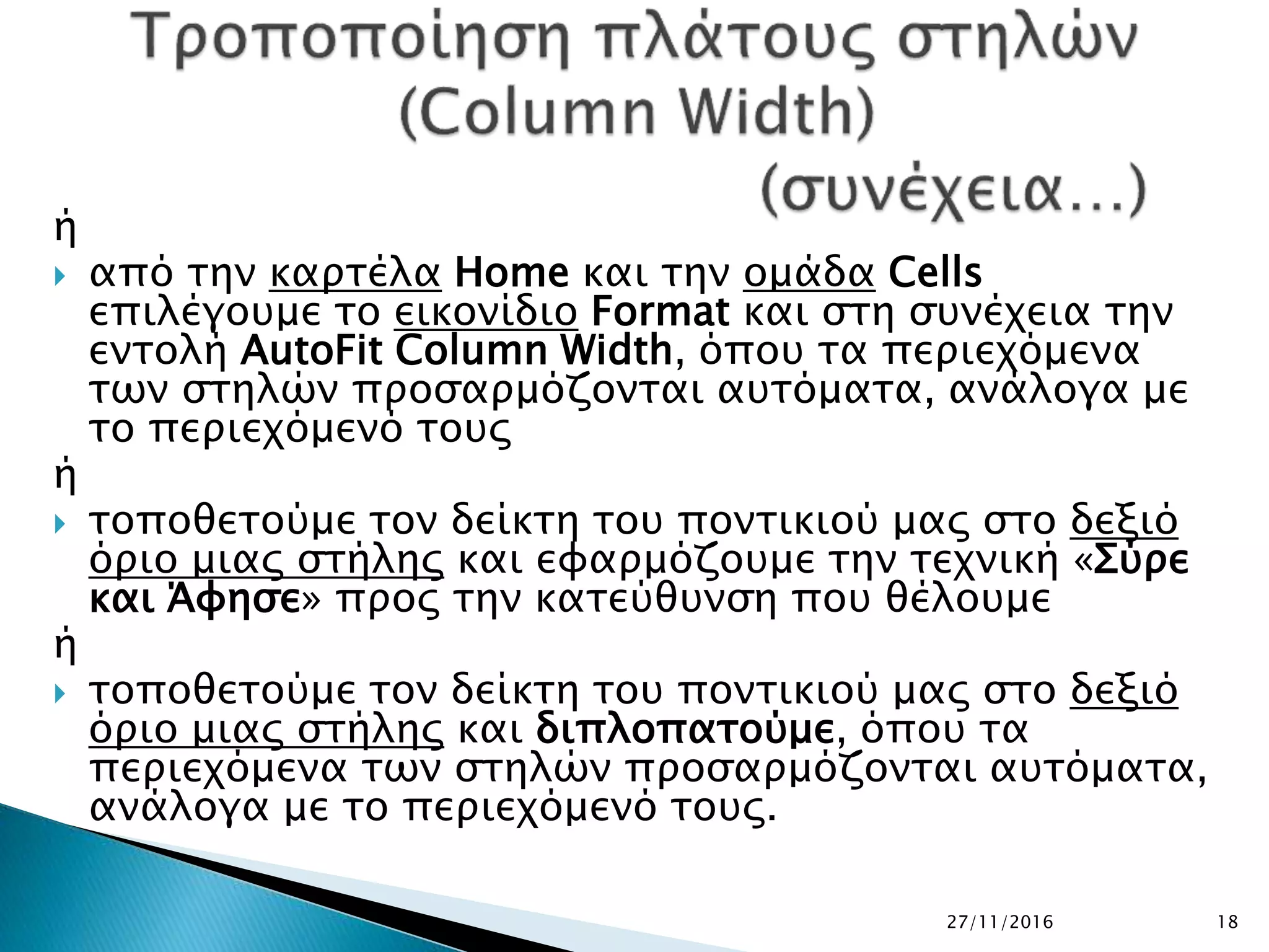 27/11/2016 18
ή
 από την καρτέλα Home και την ομάδα Cells
επιλέγουμε το εικονίδιο Format και στη συνέχεια την
εντολή AutoFit Column Width, όπου τα περιεχόμενα
των στηλών προσαρμόζονται αυτόματα, ανάλογα με
το περιεχόμενό τους
ή
 τοποθετούμε τον δείκτη του ποντικιού μας στο δεξιό
όριο μιας στήλης και εφαρμόζουμε την τεχνική «Σύρε
και Άφησε» προς την κατεύθυνση που θέλουμε
ή
 τοποθετούμε τον δείκτη του ποντικιού μας στο δεξιό
όριο μιας στήλης και διπλοπατούμε, όπου τα
περιεχόμενα των στηλών προσαρμόζονται αυτόματα,
ανάλογα με το περιεχόμενό τους.
 