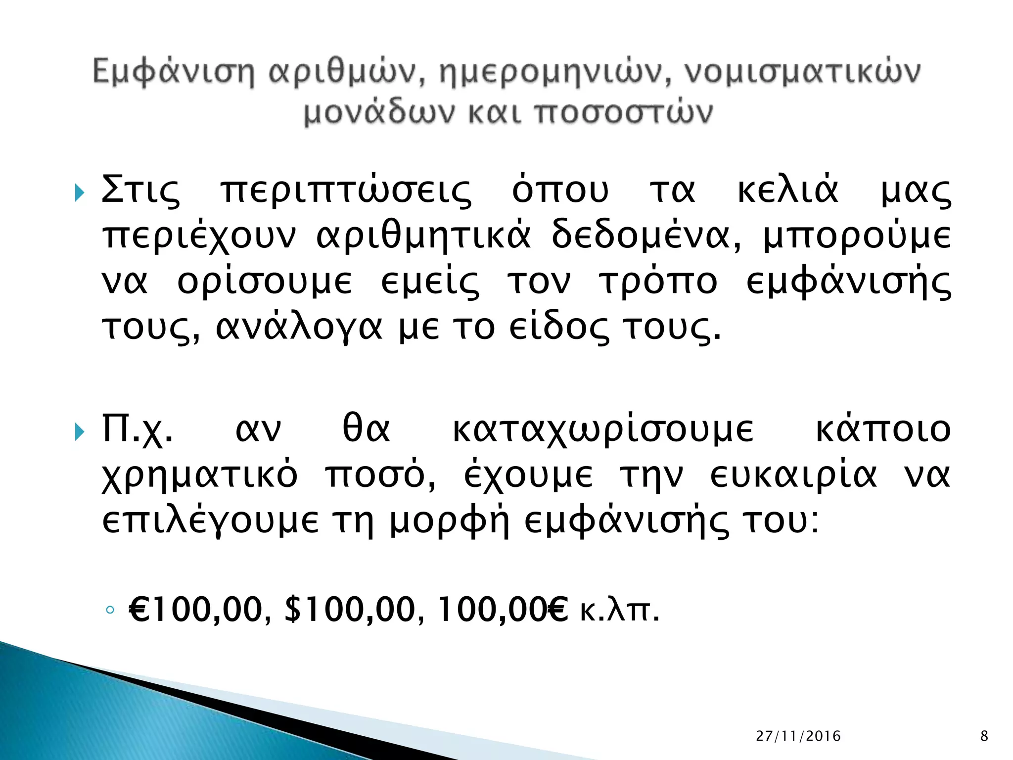  Στις περιπτώσεις όπου τα κελιά μας
περιέχουν αριθμητικά δεδομένα, μπορούμε
να ορίσουμε εμείς τον τρόπο εμφάνισής
τους, ανάλογα με το είδος τους.
 Π.χ. αν θα καταχωρίσουμε κάποιο
χρηματικό ποσό, έχουμε την ευκαιρία να
επιλέγουμε τη μορφή εμφάνισής του:
◦ €100,00, $100,00, 100,00€ κ.λπ.
27/11/2016 8
 
