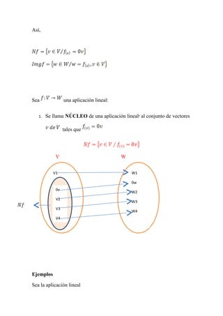 Así,




Sea              una aplicación lineal:


   1.   Se llama NÚCLEO de una aplicación lineal al conjunto de vectores

                 tales que




            V                             W


           V1                                 W1

           0v                                 0w
            0v
           V2                                 W2
            V2
           V3                                 W3
            V3
           V4                                 W4
            V4




Ejemplos

Sea la aplicación lineal
 