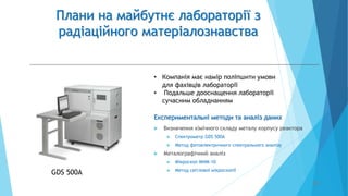 Плани на майбутнє лабораторії з
радіаційного матеріалознавства
 Визначення хімічного складу металу корпусу реактора
 Спектрометр GDS 500A
 Метод фотоелектричного спектрального аналізу
 Металографічний аналіз
 Мікроскоп МИМ-10
 Метод світлової мікроскопії
20
GDS 500A
Експериментальні методи та аналіз даних
• Компанія має намір поліпшити умови
для фахівців лабораторії
• Подальше дооснащення лабораторії
сучасним обладнанням
 