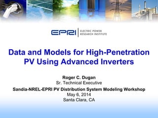 Roger C. Dugan
Sr. Technical Executive
Sandia-NREL-EPRI PV Distribution System Modeling Workshop
May 6, 2014
Santa Clara, CA
Data and Models for High-Penetration
PV Using Advanced Inverters
 