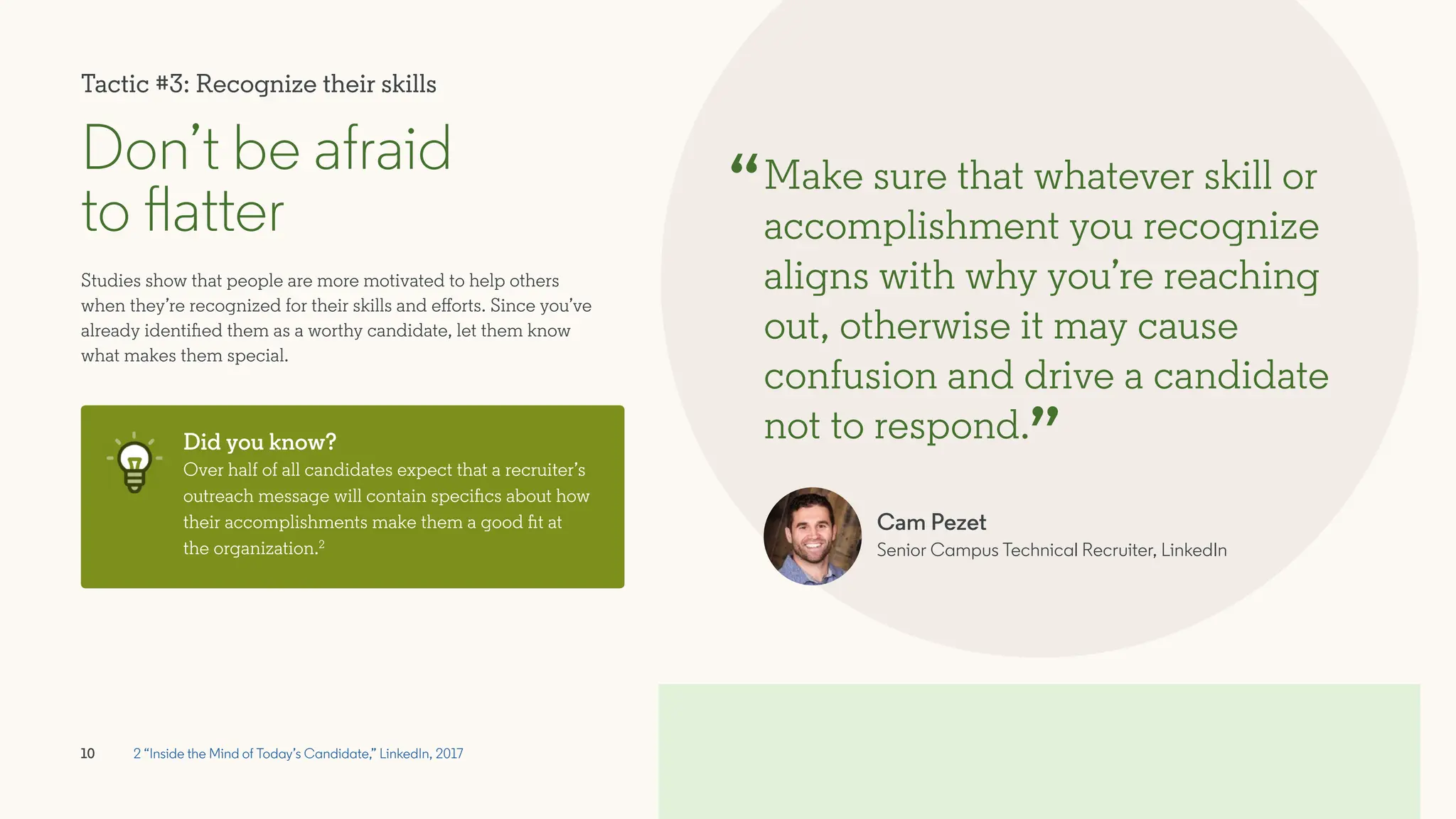 10
Don’t be afraid
to flatter
Studies show that people are more motivated to help others
when they’re recognized for their skills and efforts. Since you’ve
already identified them as a worthy candidate, let them know
what makes them special.
Make sure that whatever skill or
accomplishment you recognize
aligns with why you’re reaching
out, otherwise it may cause
confusion and drive a candidate
not to respond.
“
”
Did you know?
Over half of all candidates expect that a recruiter’s
outreach message will contain specifics about how
their accomplishments make them a good fit at
the organization.2
2 “Inside the Mind of Today’s Candidate,” LinkedIn, 2017
Cam Pezet
Senior Campus Technical Recruiter, LinkedIn
Tactic #3: Recognize their skills
 