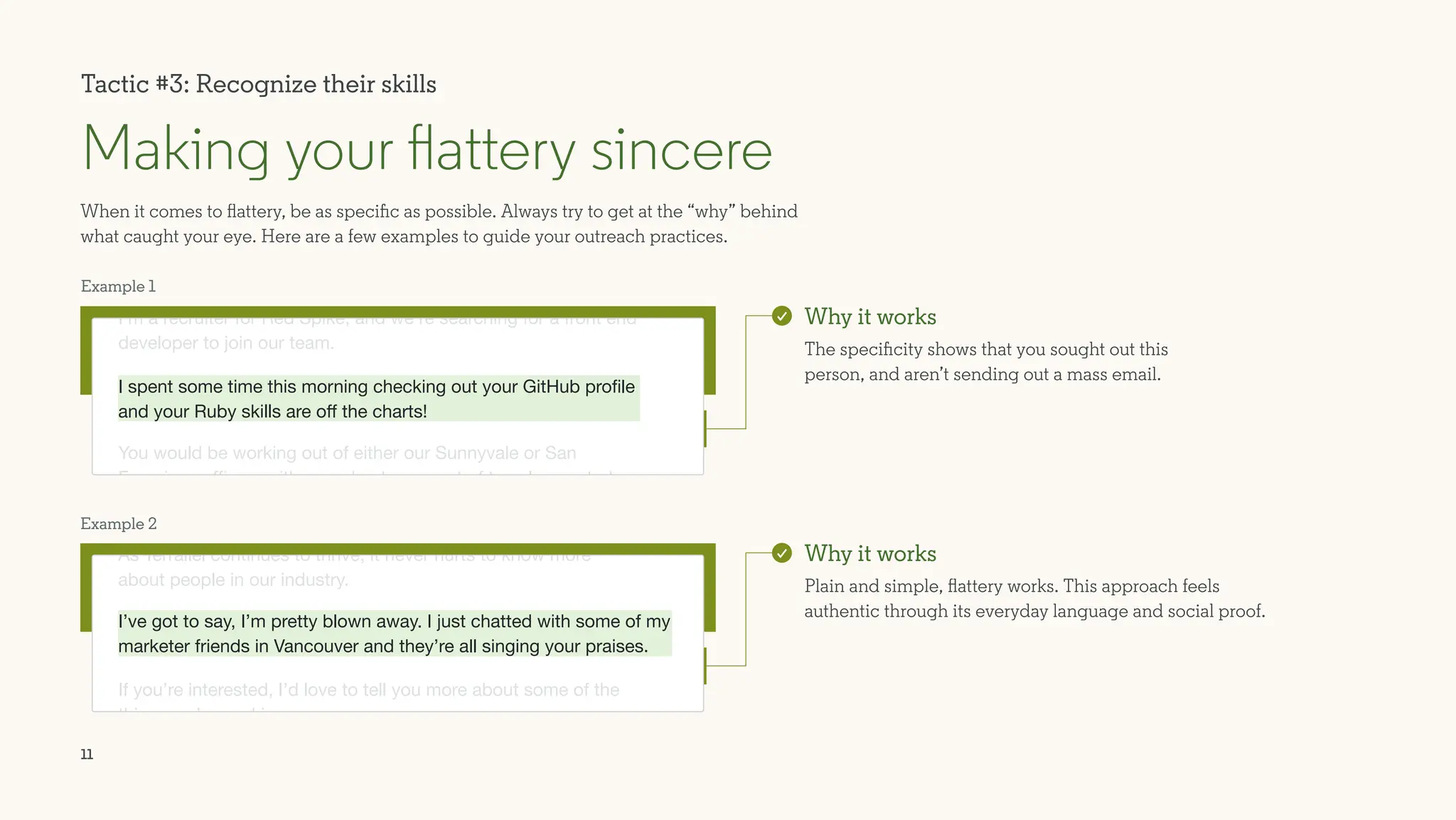 11
I spent some time this morning checking out your GitHub profile
and your Ruby skills are off the charts!
When it comes to flattery, be as specific as possible. Always try to get at the “why” behind
what caught your eye. Here are a few examples to guide your outreach practices.
Making your flattery sincere
Why it works
The specificity shows that you sought out this
person, and aren’t sending out a mass email.
Why it works
Plain and simple, flattery works. This approach feels
authentic through its everyday language and social proof.
As Terrallel continues to thrive, it never hurts to know more
about people in our industry.
If you’re interested, I’d love to tell you more about some of the
things we’re working on.
I’m a recruiter for Red Spike, and we’re searching for a front end
developer to join our team.
You would be working out of either our Sunnyvale or San
Francisco offices, with a moderate amount of travel expected.
I’ve got to say, I’m pretty blown away. I just chatted with some of my
marketer friends in Vancouver and they’re all singing your praises.
Tactic #3: Recognize their skills
Example 1
Example 2
 