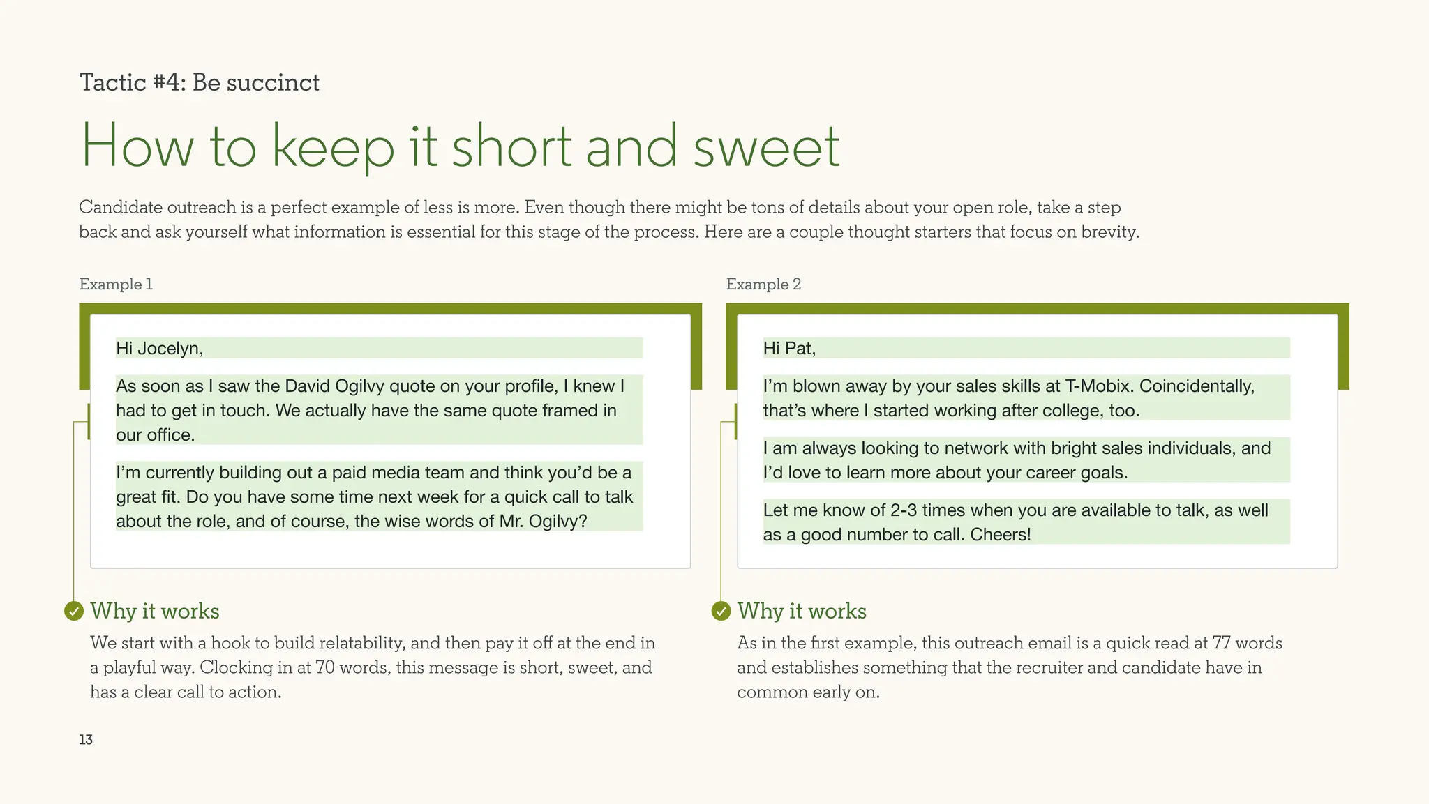 13
Example 1
Hi Jocelyn,
As soon as I saw the David Ogilvy quote on your profile, I knew I
had to get in touch. We actually have the same quote framed in
our office.
I’m currently building out a paid media team and think you’d be a
great fit. Do you have some time next week for a quick call to talk
about the role, and of course, the wise words of Mr. Ogilvy?
Candidate outreach is a perfect example of less is more. Even though there might be tons of details about your open role, take a step
back and ask yourself what information is essential for this stage of the process. Here are a couple thought starters that focus on brevity.
How to keep it short and sweet
Why it works
We start with a hook to build relatability, and then pay it off at the end in
a playful way. Clocking in at 70 words, this message is short, sweet, and
has a clear call to action.
Example 2
Hi Pat,
I’m blown away by your sales skills at T-Mobix. Coincidentally,
that’s where I started working after college, too. 			
I am always looking to network with bright sales individuals, and
I’d love to learn more about your career goals.
Let me know of 2-3 times when you are available to talk, as well
as a good number to call. Cheers!
Why it works
As in the first example, this outreach email is a quick read at 77 words
and establishes something that the recruiter and candidate have in
common early on.
Tactic #4: Be succinct
 