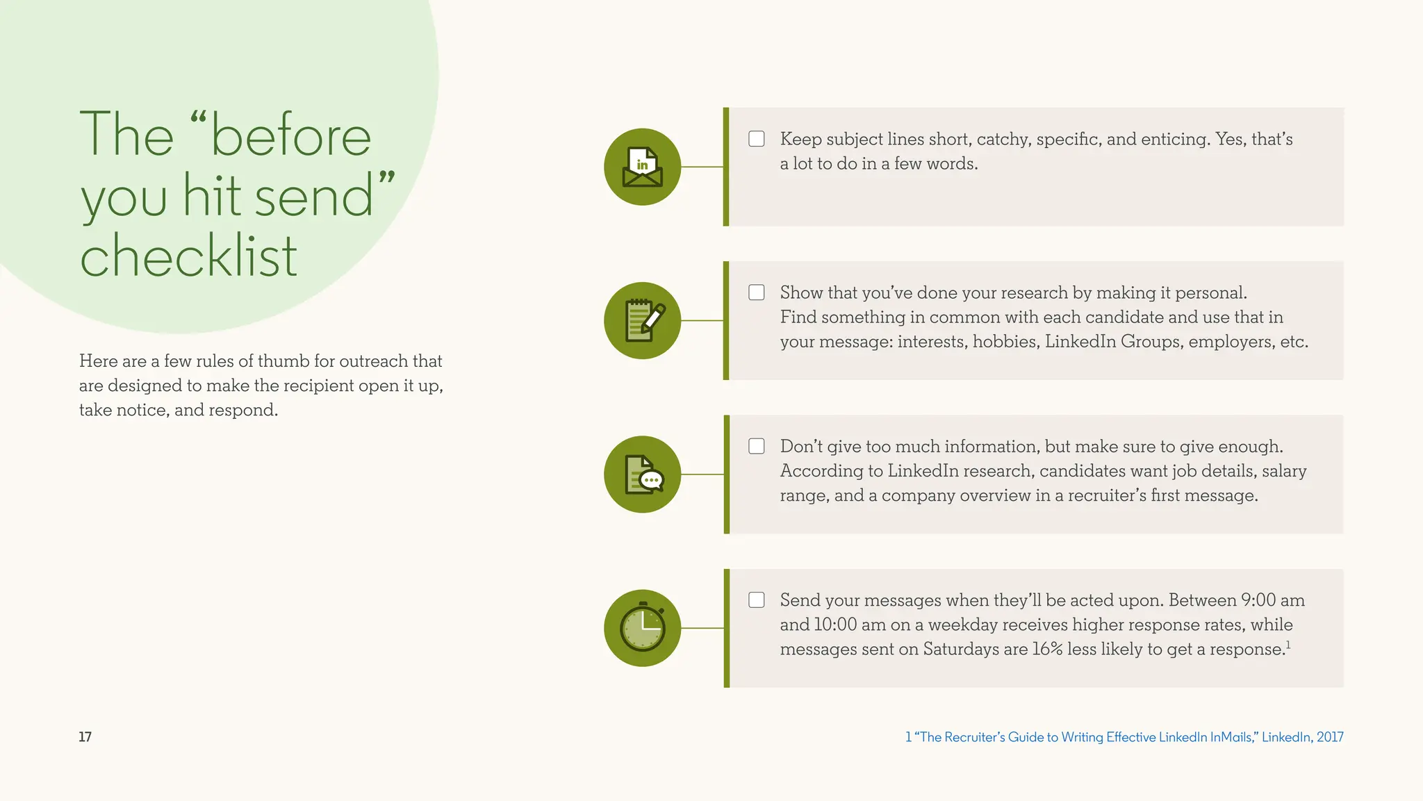 17
The “before
you hit send”
checklist
Here are a few rules of thumb for outreach that
are designed to make the recipient open it up,
take notice, and respond.
1 “The Recruiter’s Guide to Writing Effective LinkedIn InMails,” LinkedIn, 2017
Send your messages when they’ll be acted upon. Between 9:00 am
and 10:00 am on a weekday receives higher response rates, while
messages sent on Saturdays are 16% less likely to get a response.1
Show that you’ve done your research by making it personal.
Find something in common with each candidate and use that in
your message: interests, hobbies, LinkedIn Groups, employers, etc.
Don’t give too much information, but make sure to give enough.
According to LinkedIn research, candidates want job details, salary
range, and a company overview in a recruiter’s first message.
Keep subject lines short, catchy, specific, and enticing. Yes, that’s
a lot to do in a few words.
 