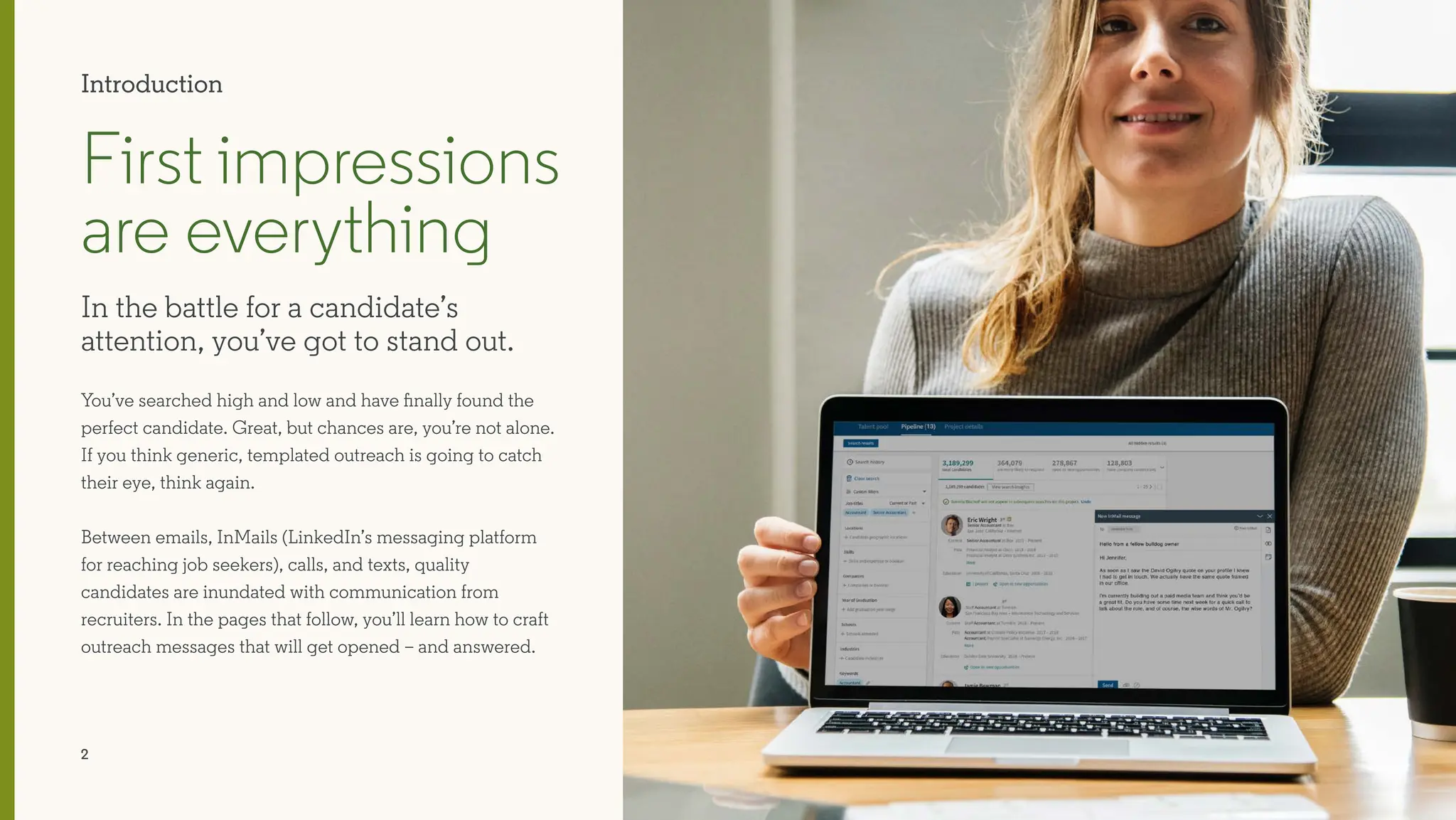 2
You’ve searched high and low and have finally found the
perfect candidate. Great, but chances are, you’re not alone.
If you think generic, templated outreach is going to catch
their eye, think again.
Between emails, InMails (LinkedIn’s messaging platform
for reaching job seekers), calls, and texts, quality
candidates are inundated with communication from
recruiters. In the pages that follow, you’ll learn how to craft
outreach messages that will get opened – and answered.
First impressions
are everything
In the battle for a candidate’s
attention, you’ve got to stand out.
Introduction
 