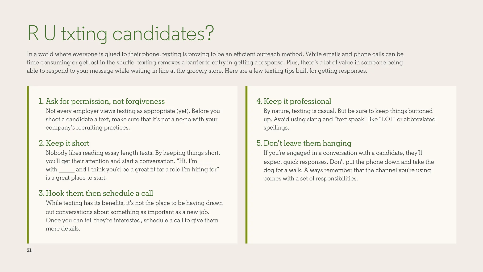 21
R U txting candidates?
In a world where everyone is glued to their phone, texting is proving to be an efficient outreach method. While emails and phone calls can be
time consuming or get lost in the shuffle, texting removes a barrier to entry in getting a response. Plus, there’s a lot of value in someone being
able to respond to your message while waiting in line at the grocery store. Here are a few texting tips built for getting responses.
1. Ask for permission, not forgiveness
Not every employer views texting as appropriate (yet). Before you
shoot a candidate a text, make sure that it’s not a no-no with your
company’s recruiting practices.
2.Keep it short
Nobody likes reading essay-length texts. By keeping things short,
you’ll get their attention and start a conversation. “Hi. I’m _____
with _____ and I think you’d be a great fit for a role I’m hiring for”
is a great place to start.
3.Hook them then schedule a call
While texting has its benefits, it’s not the place to be having drawn
out conversations about something as important as a new job.
Once you can tell they’re interested, schedule a call to give them
more details.
4.Keep it professional
By nature, texting is casual. But be sure to keep things buttoned
up. Avoid using slang and “text speak” like “LOL” or abbreviated
spellings.
5.Don’t leave them hanging
If you’re engaged in a conversation with a candidate, they’ll
expect quick responses. Don’t put the phone down and take the
dog for a walk. Always remember that the channel you’re using
comes with a set of responsibilities.
 