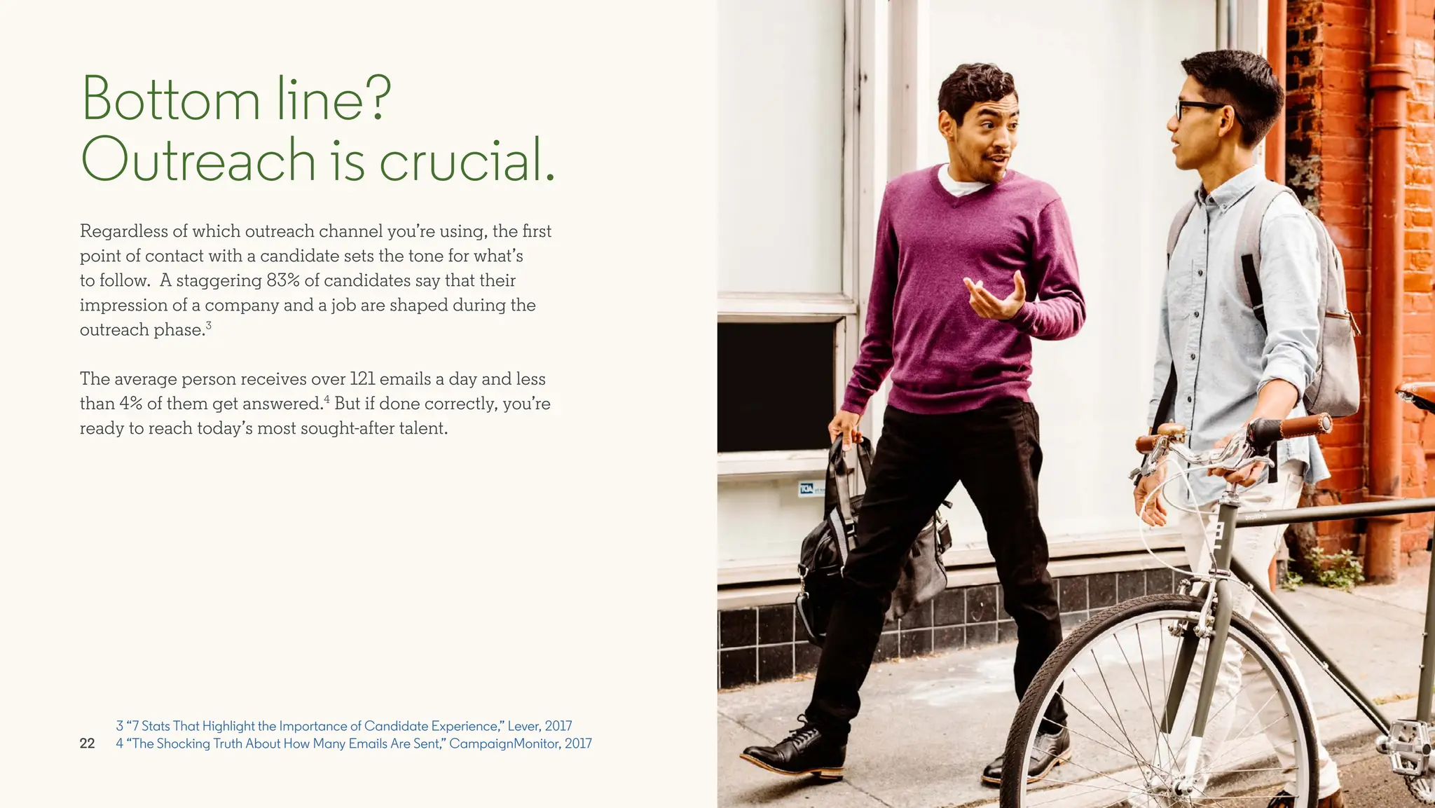 Regardless of which outreach channel you’re using, the first
point of contact with a candidate sets the tone for what’s
to follow. A staggering 83% of candidates say that their
impression of a company and a job are shaped during the
outreach phase.3
The average person receives over 121 emails a day and less
than 4% of them get answered.4
But if done correctly, you’re
ready to reach today’s most sought-after talent.
Bottom line?
Outreach is crucial.
3 “7 Stats That Highlight the Importance of Candidate Experience,” Lever, 2017
4 “The Shocking Truth About How Many Emails Are Sent,” CampaignMonitor, 2017
22
 