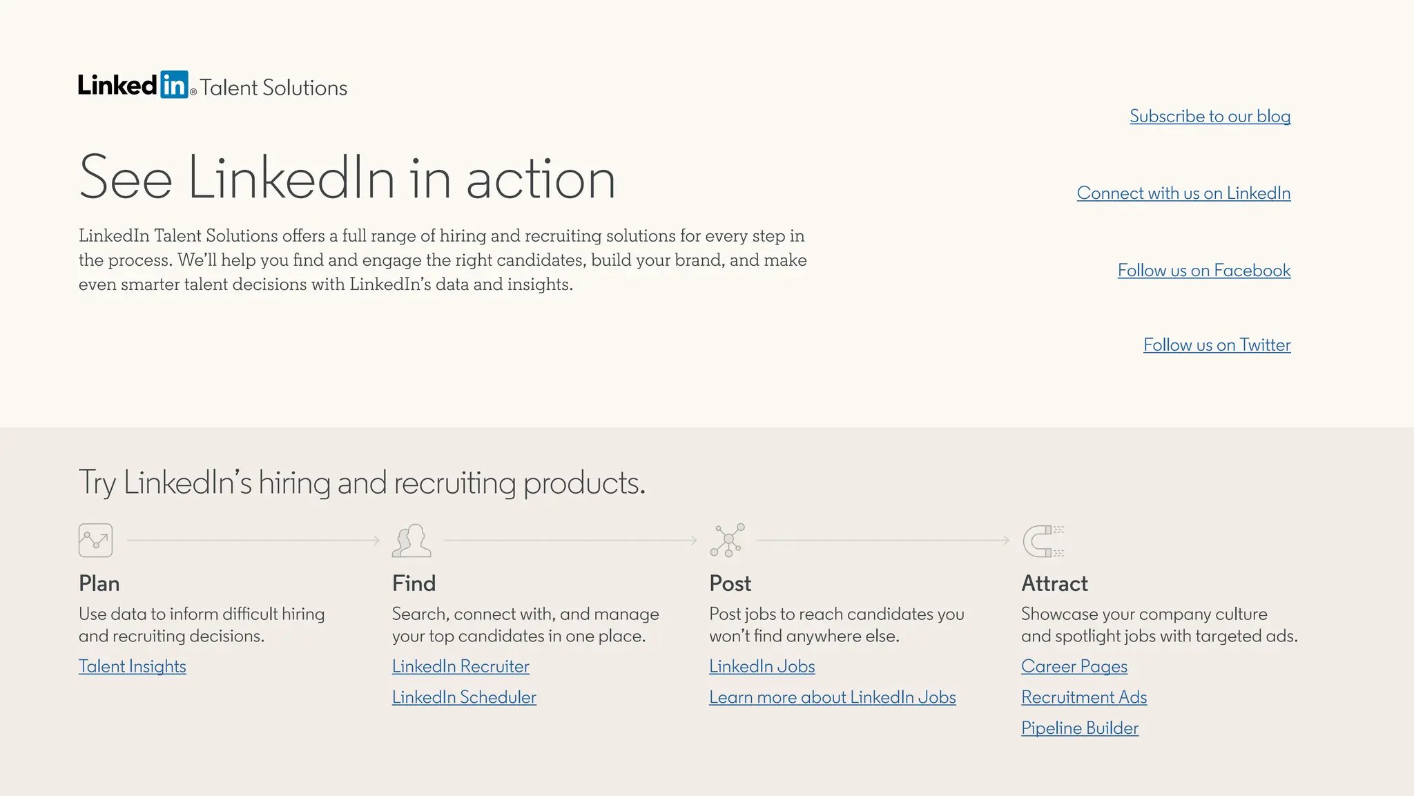 See LinkedIn in action
LinkedIn Talent Solutions offers a full range of hiring and recruiting solutions for every step in
the process. We’ll help you find and engage the right candidates, build your brand, and make
even smarter talent decisions with LinkedIn’s data and insights.
Subscribe to our blog
Follow us on Facebook
Connect with us on LinkedIn
Follow us on Twitter
Talent Solutions
Try LinkedIn’s hiring and recruiting products.
Plan
Use data to inform difficult hiring
and recruiting decisions.
Talent Insights
Find
Search, connect with, and manage
your top candidates in one place.
LinkedIn Scheduler
LinkedIn Recruiter
Post
Post jobs to reach candidates you
won’t find anywhere else.
LinkedIn Jobs
Learn more about LinkedIn Jobs
Attract
Showcase your company culture
and spotlight jobs with targeted ads.
Career Pages
Recruitment Ads
Pipeline Builder
Request free demo
 