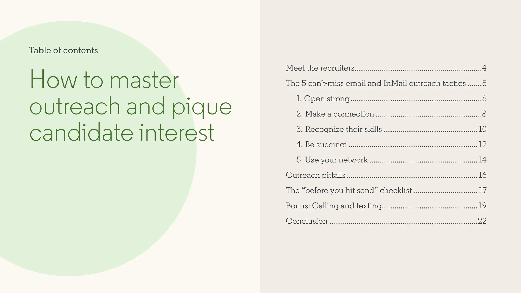 Meet the recruiters..............................................................4
The 5 can’t-miss email and InMail outreach tactics........5
1. Open strong................................................................6
2. Make a connection....................................................8
3. Recognize their skills..............................................10
4. Be succinct...............................................................12
5. Use your network.....................................................14
Outreach pitfalls................................................................16
The “before you hit send” checklist................................ 17
Bonus: Calling and texting..............................................19
Conclusion........................................................................22
How to master
outreach and pique
candidate interest
Table of contents
 